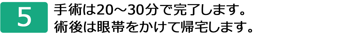 5.手術は20～30分で完了します。術後は眼帯をかけて帰宅します。