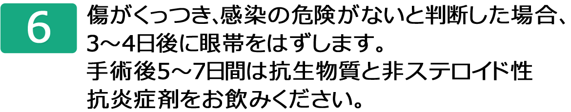 傷がくっつき、感染の危険がないと判断した場合、３～４日後に眼帯をはずします。手術後５～７日間は抗生物質と非ステロイド性抗炎症剤をお飲みください。