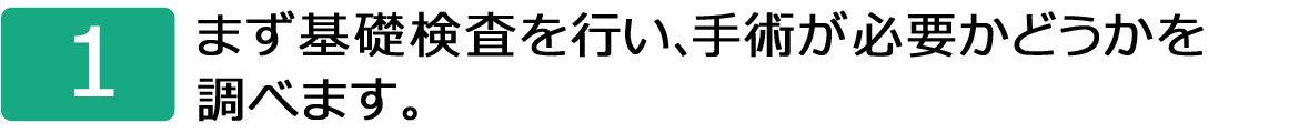 1.まず基礎検査を行い、手術が必要かどうかを調べます。