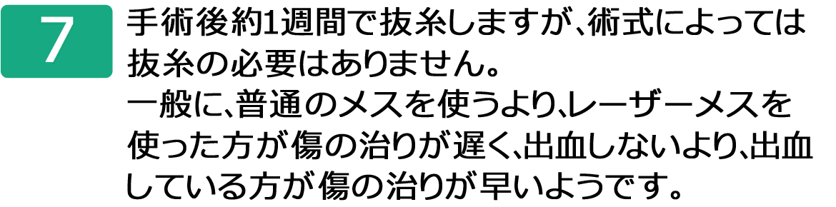 7.手術後約１週間で抜糸しますが、術式によっては抜糸の必要はありません。一般に、普通のメスを使うより、レーザーメスを使った方が傷の治りが遅く、出血しないより、出血している方が傷の治りが早いようです。