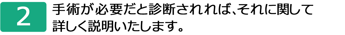 2.手術が必要だと診断されれば、それに関して詳しく説明いたします。